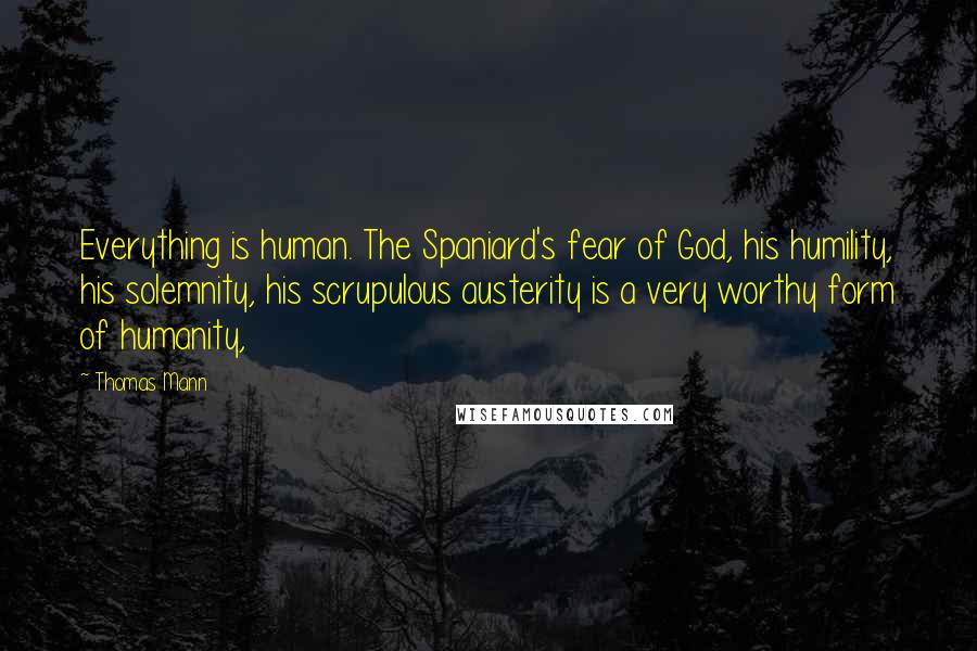 Thomas Mann Quotes: Everything is human. The Spaniard's fear of God, his humility, his solemnity, his scrupulous austerity is a very worthy form of humanity,