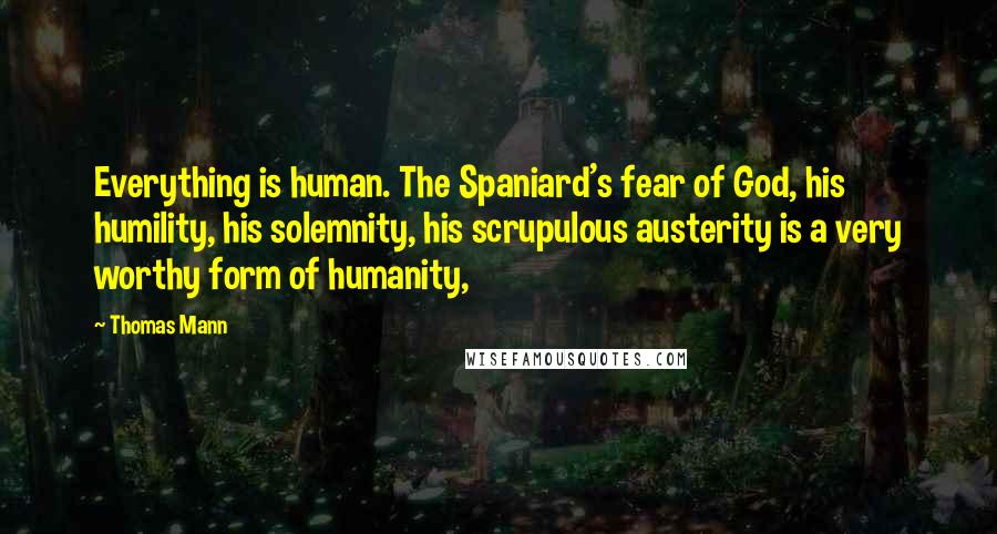 Thomas Mann Quotes: Everything is human. The Spaniard's fear of God, his humility, his solemnity, his scrupulous austerity is a very worthy form of humanity,