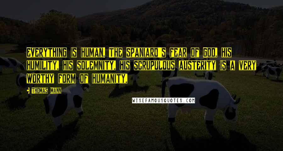 Thomas Mann Quotes: Everything is human. The Spaniard's fear of God, his humility, his solemnity, his scrupulous austerity is a very worthy form of humanity,