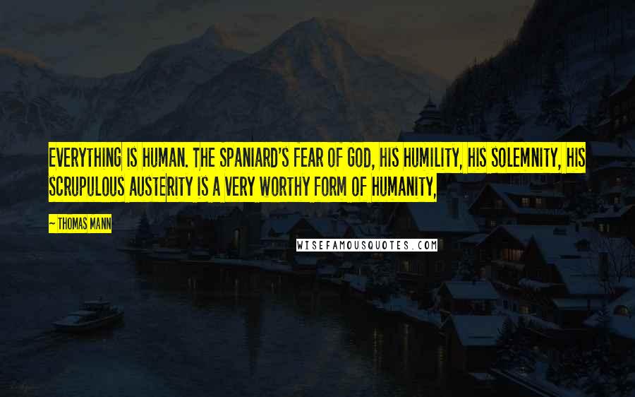 Thomas Mann Quotes: Everything is human. The Spaniard's fear of God, his humility, his solemnity, his scrupulous austerity is a very worthy form of humanity,