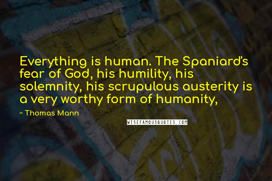 Thomas Mann Quotes: Everything is human. The Spaniard's fear of God, his humility, his solemnity, his scrupulous austerity is a very worthy form of humanity,