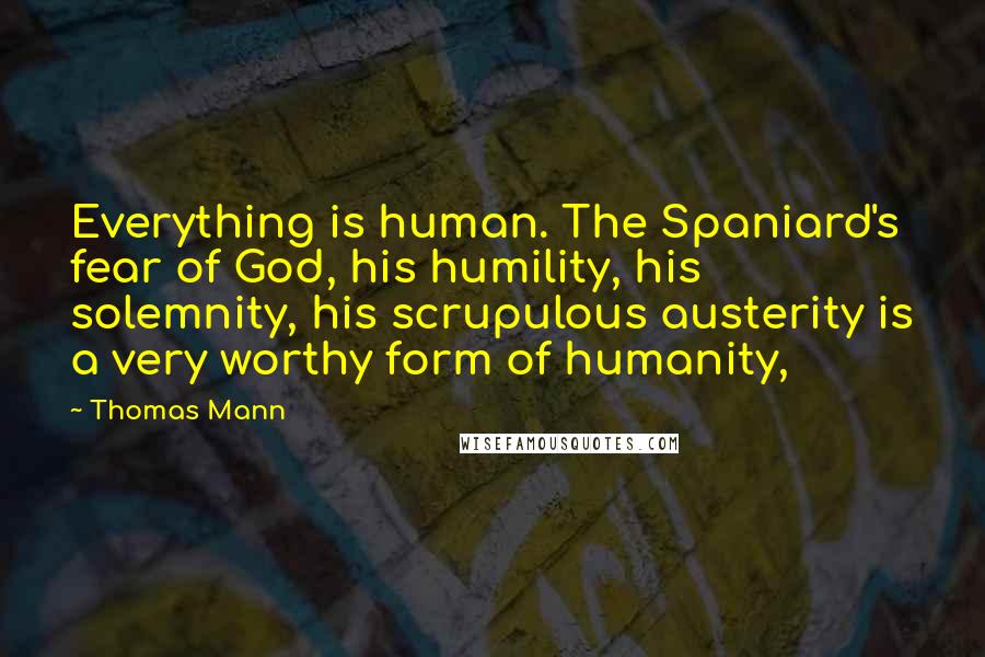 Thomas Mann Quotes: Everything is human. The Spaniard's fear of God, his humility, his solemnity, his scrupulous austerity is a very worthy form of humanity,