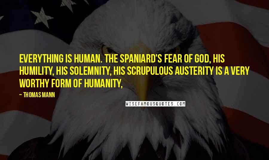 Thomas Mann Quotes: Everything is human. The Spaniard's fear of God, his humility, his solemnity, his scrupulous austerity is a very worthy form of humanity,