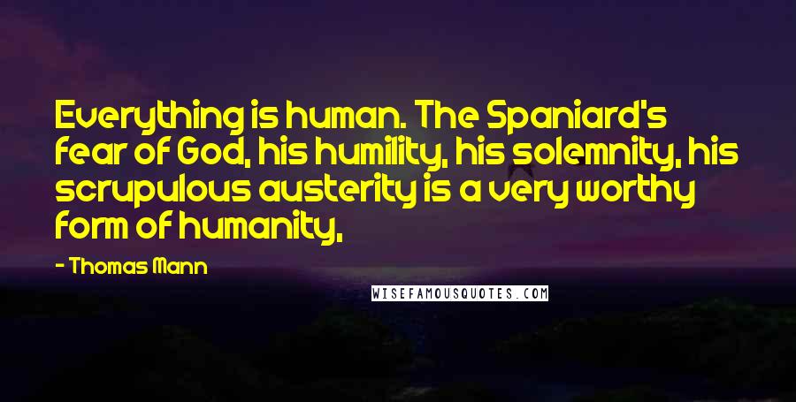 Thomas Mann Quotes: Everything is human. The Spaniard's fear of God, his humility, his solemnity, his scrupulous austerity is a very worthy form of humanity,