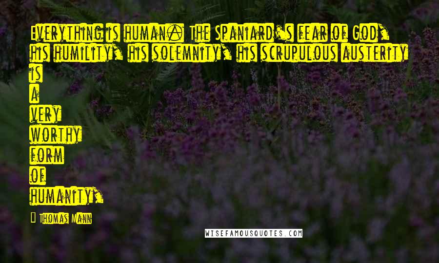 Thomas Mann Quotes: Everything is human. The Spaniard's fear of God, his humility, his solemnity, his scrupulous austerity is a very worthy form of humanity,