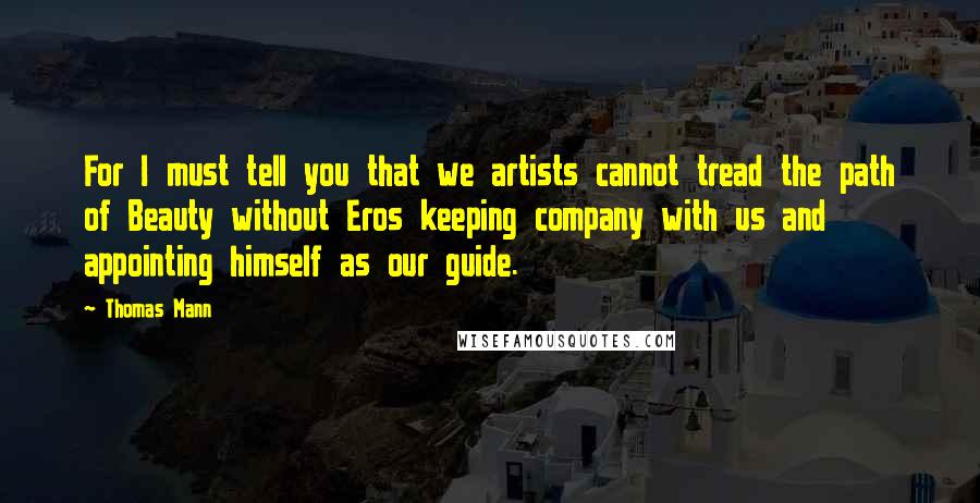 Thomas Mann Quotes: For I must tell you that we artists cannot tread the path of Beauty without Eros keeping company with us and appointing himself as our guide.