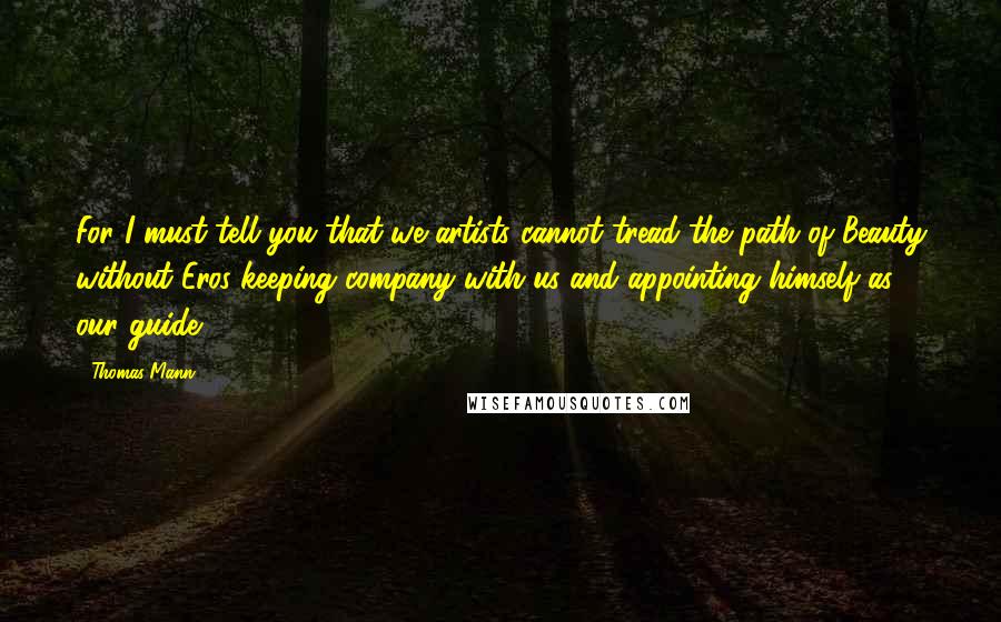 Thomas Mann Quotes: For I must tell you that we artists cannot tread the path of Beauty without Eros keeping company with us and appointing himself as our guide.