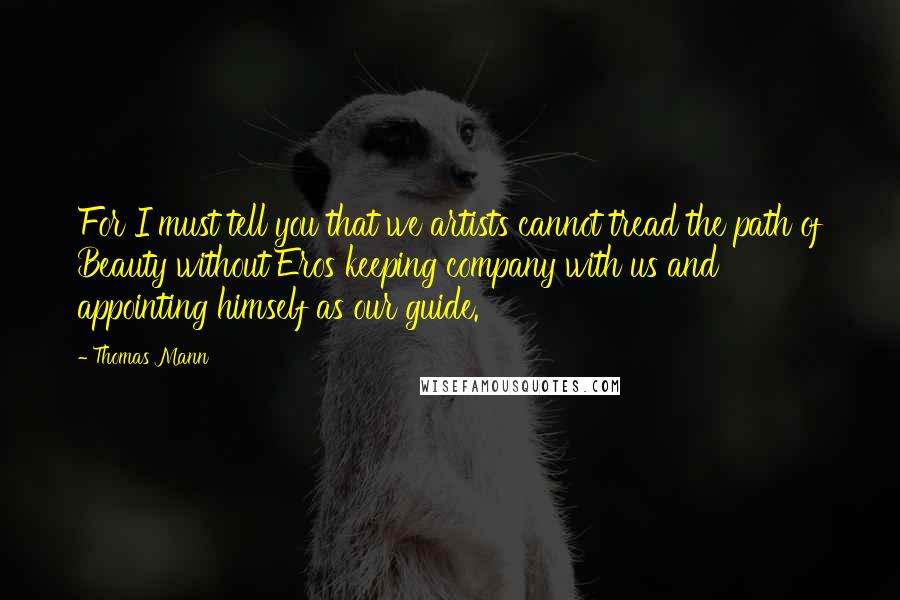 Thomas Mann Quotes: For I must tell you that we artists cannot tread the path of Beauty without Eros keeping company with us and appointing himself as our guide.