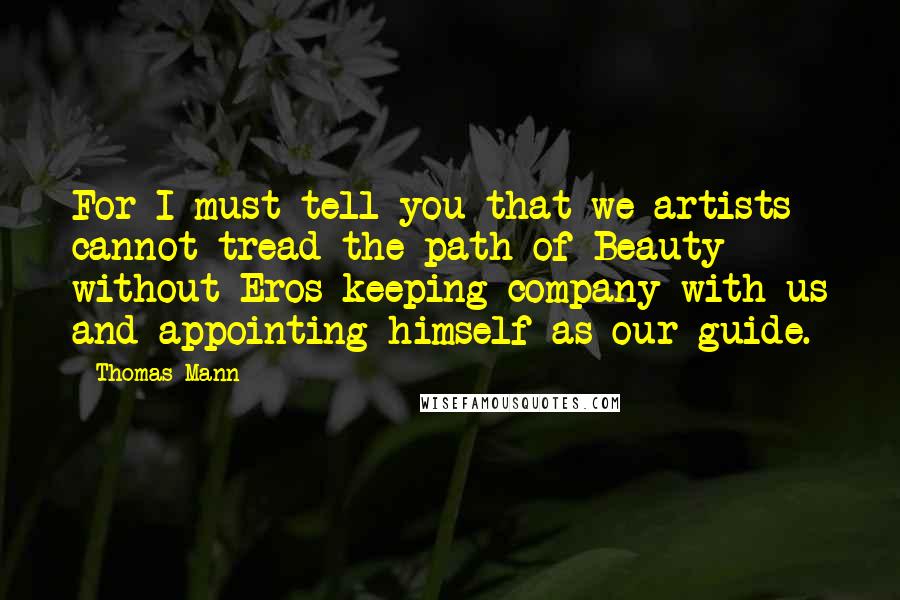 Thomas Mann Quotes: For I must tell you that we artists cannot tread the path of Beauty without Eros keeping company with us and appointing himself as our guide.