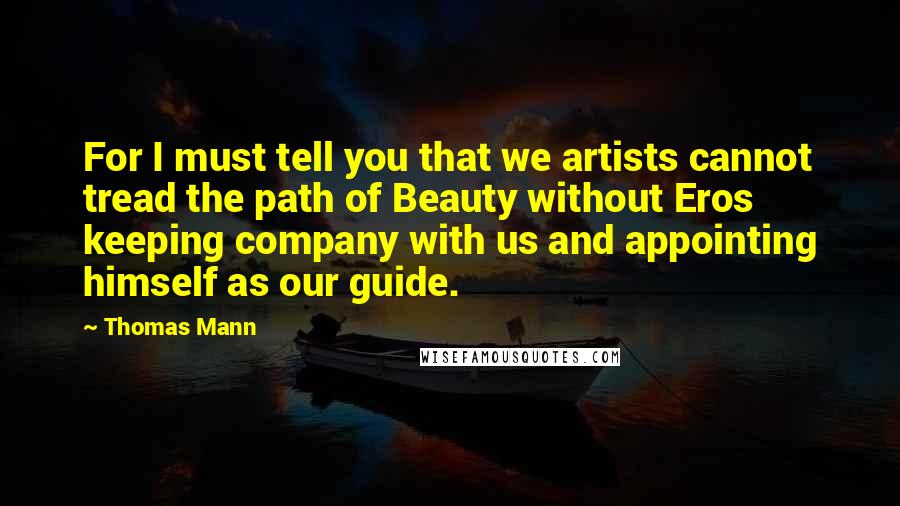 Thomas Mann Quotes: For I must tell you that we artists cannot tread the path of Beauty without Eros keeping company with us and appointing himself as our guide.