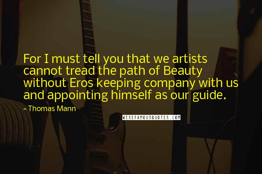 Thomas Mann Quotes: For I must tell you that we artists cannot tread the path of Beauty without Eros keeping company with us and appointing himself as our guide.