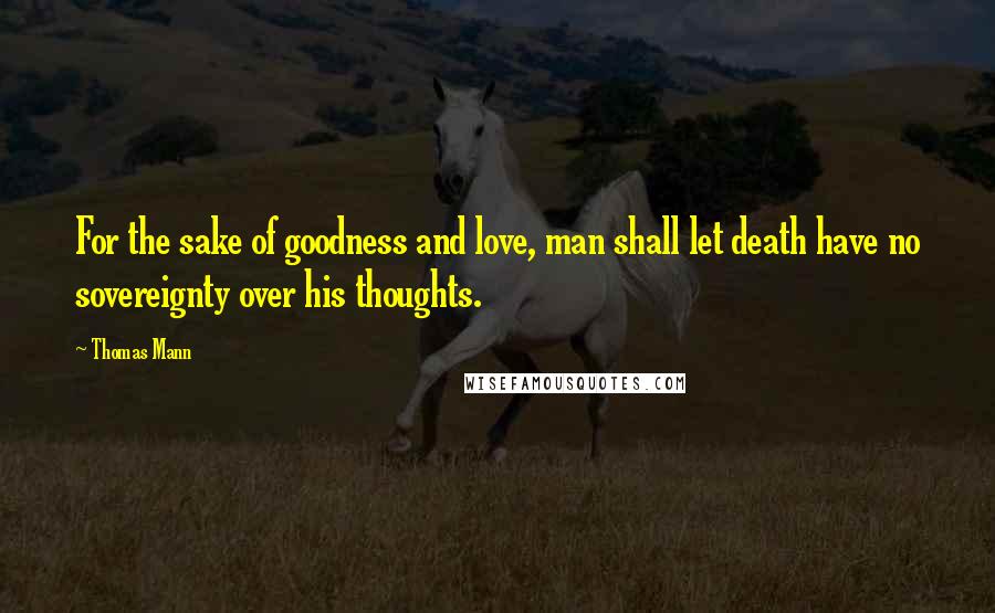 Thomas Mann Quotes: For the sake of goodness and love, man shall let death have no sovereignty over his thoughts.