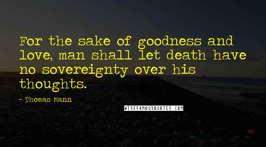 Thomas Mann Quotes: For the sake of goodness and love, man shall let death have no sovereignty over his thoughts.