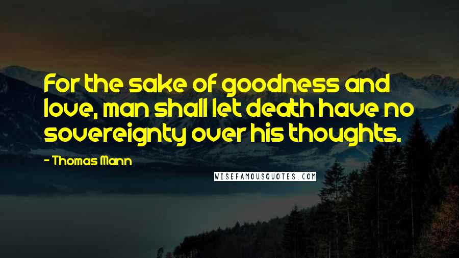 Thomas Mann Quotes: For the sake of goodness and love, man shall let death have no sovereignty over his thoughts.