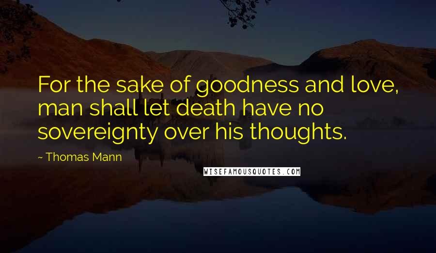 Thomas Mann Quotes: For the sake of goodness and love, man shall let death have no sovereignty over his thoughts.