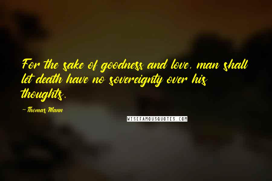 Thomas Mann Quotes: For the sake of goodness and love, man shall let death have no sovereignty over his thoughts.