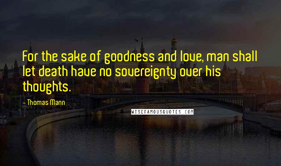 Thomas Mann Quotes: For the sake of goodness and love, man shall let death have no sovereignty over his thoughts.