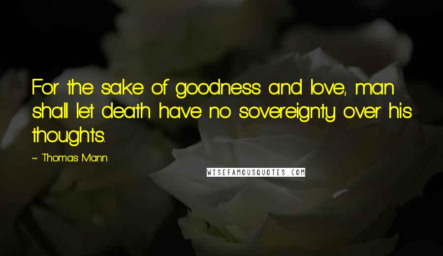 Thomas Mann Quotes: For the sake of goodness and love, man shall let death have no sovereignty over his thoughts.