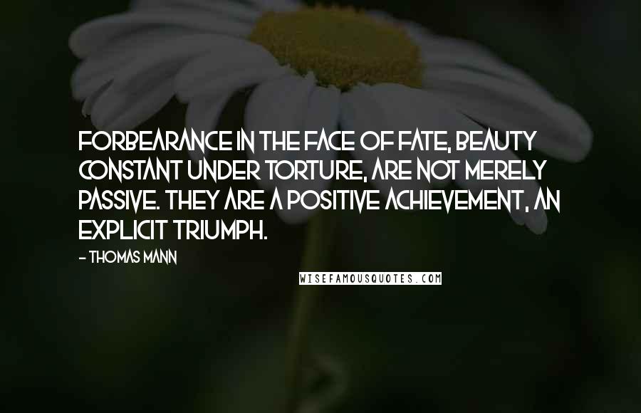 Thomas Mann Quotes: Forbearance in the face of fate, beauty constant under torture, are not merely passive. They are a positive achievement, an explicit triumph.