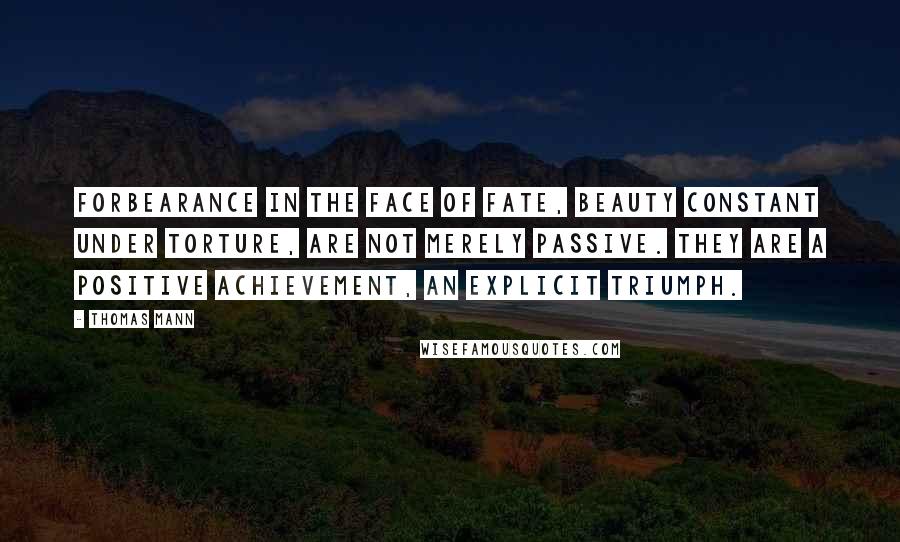 Thomas Mann Quotes: Forbearance in the face of fate, beauty constant under torture, are not merely passive. They are a positive achievement, an explicit triumph.