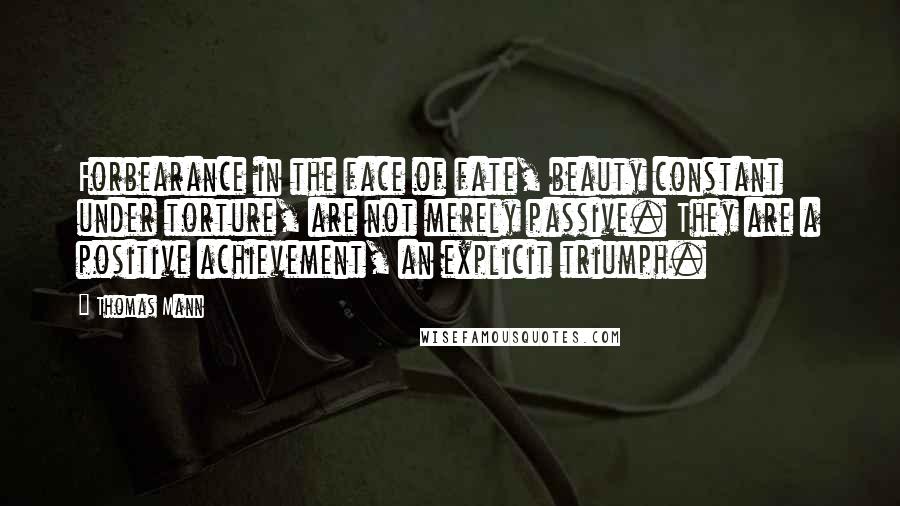 Thomas Mann Quotes: Forbearance in the face of fate, beauty constant under torture, are not merely passive. They are a positive achievement, an explicit triumph.