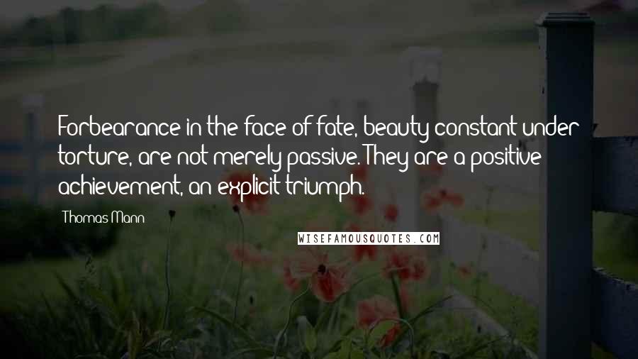 Thomas Mann Quotes: Forbearance in the face of fate, beauty constant under torture, are not merely passive. They are a positive achievement, an explicit triumph.