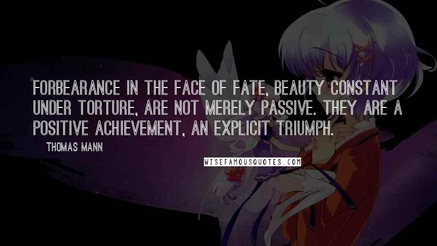 Thomas Mann Quotes: Forbearance in the face of fate, beauty constant under torture, are not merely passive. They are a positive achievement, an explicit triumph.