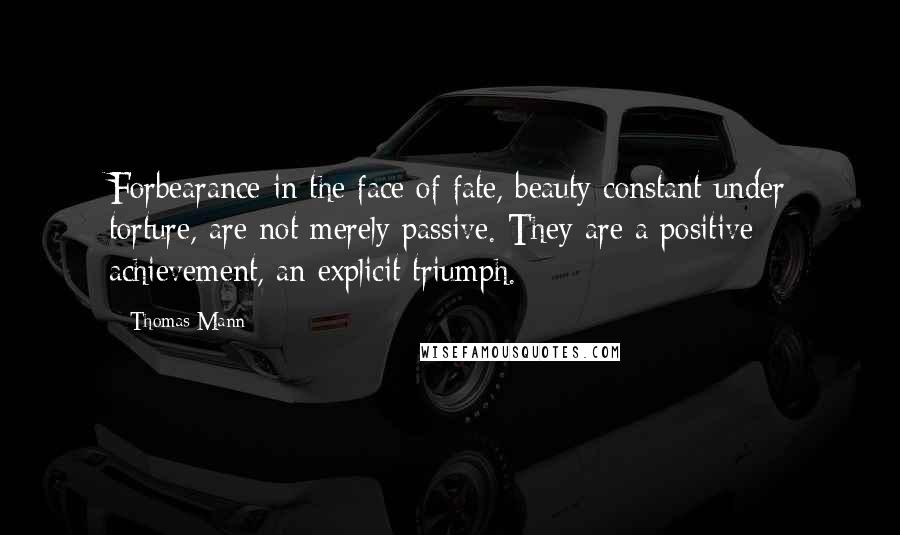 Thomas Mann Quotes: Forbearance in the face of fate, beauty constant under torture, are not merely passive. They are a positive achievement, an explicit triumph.