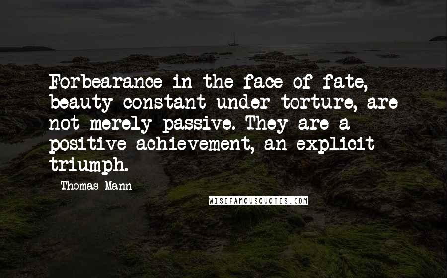 Thomas Mann Quotes: Forbearance in the face of fate, beauty constant under torture, are not merely passive. They are a positive achievement, an explicit triumph.