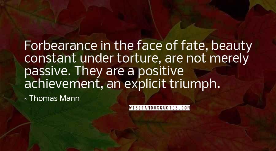 Thomas Mann Quotes: Forbearance in the face of fate, beauty constant under torture, are not merely passive. They are a positive achievement, an explicit triumph.