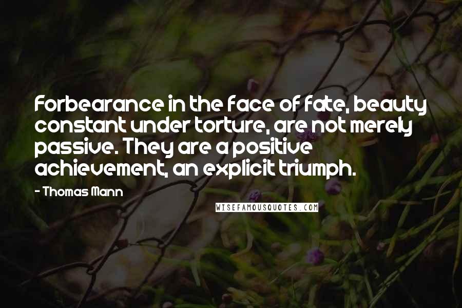 Thomas Mann Quotes: Forbearance in the face of fate, beauty constant under torture, are not merely passive. They are a positive achievement, an explicit triumph.