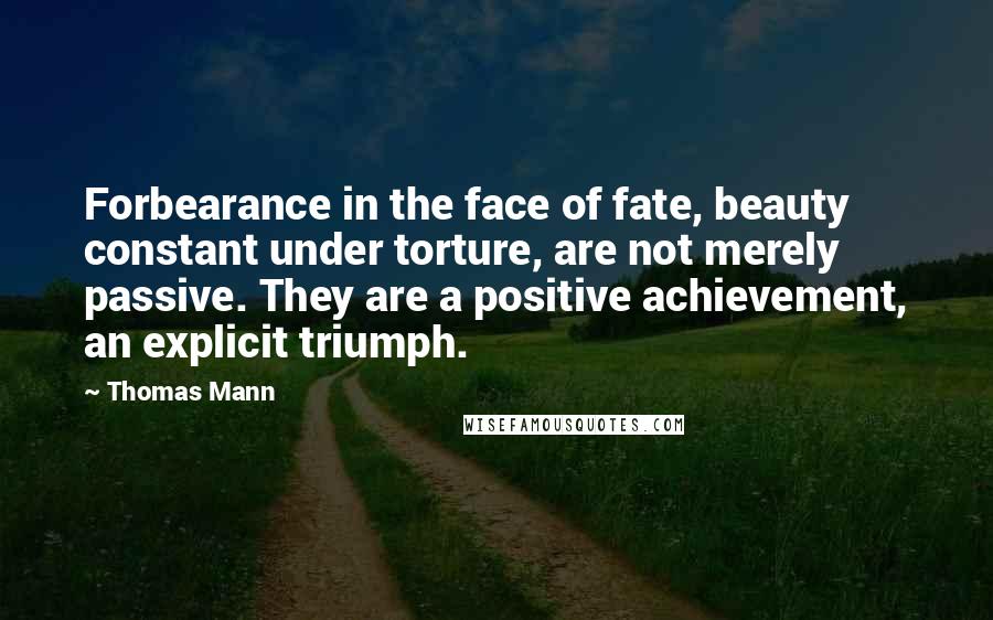 Thomas Mann Quotes: Forbearance in the face of fate, beauty constant under torture, are not merely passive. They are a positive achievement, an explicit triumph.