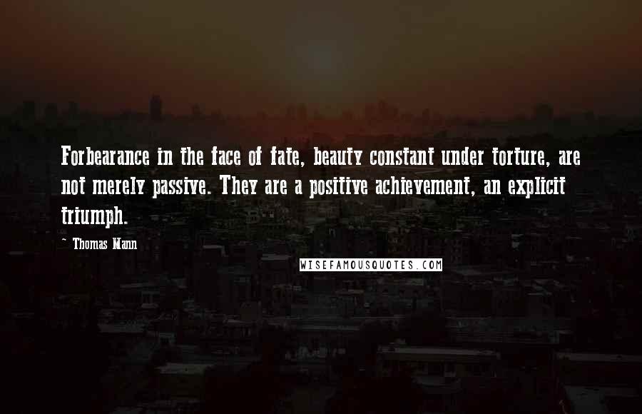 Thomas Mann Quotes: Forbearance in the face of fate, beauty constant under torture, are not merely passive. They are a positive achievement, an explicit triumph.