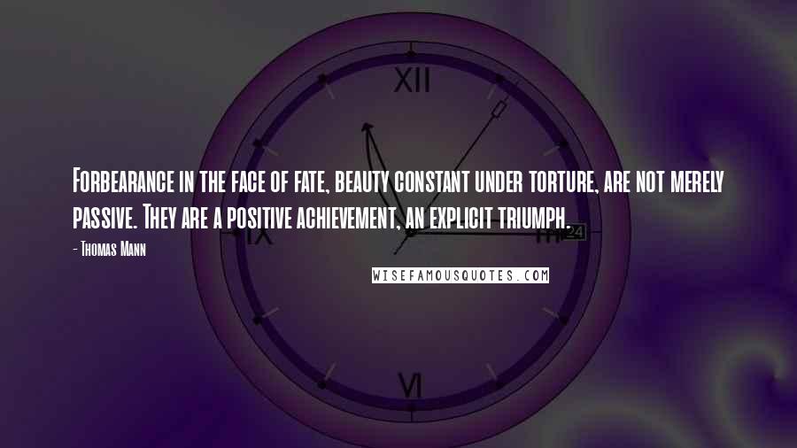 Thomas Mann Quotes: Forbearance in the face of fate, beauty constant under torture, are not merely passive. They are a positive achievement, an explicit triumph.