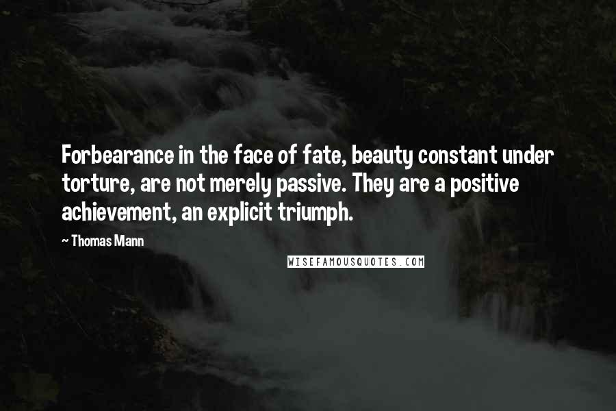 Thomas Mann Quotes: Forbearance in the face of fate, beauty constant under torture, are not merely passive. They are a positive achievement, an explicit triumph.