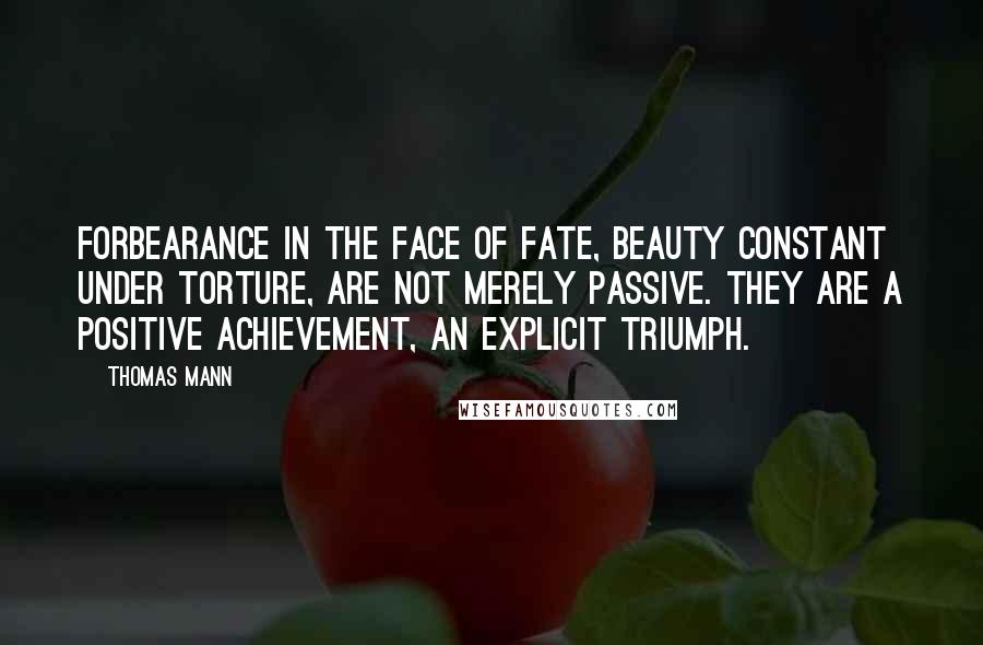 Thomas Mann Quotes: Forbearance in the face of fate, beauty constant under torture, are not merely passive. They are a positive achievement, an explicit triumph.