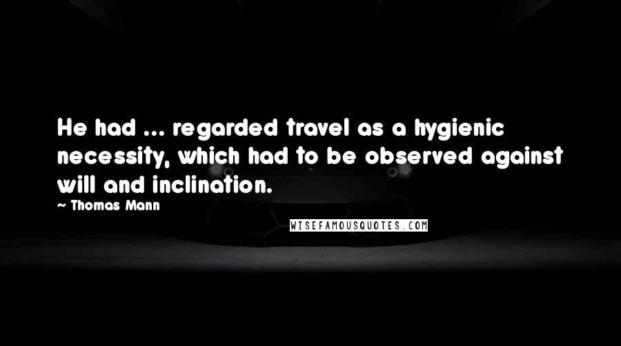 Thomas Mann Quotes: He had ... regarded travel as a hygienic necessity, which had to be observed against will and inclination.