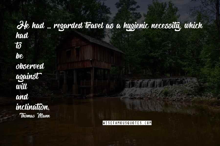 Thomas Mann Quotes: He had ... regarded travel as a hygienic necessity, which had to be observed against will and inclination.