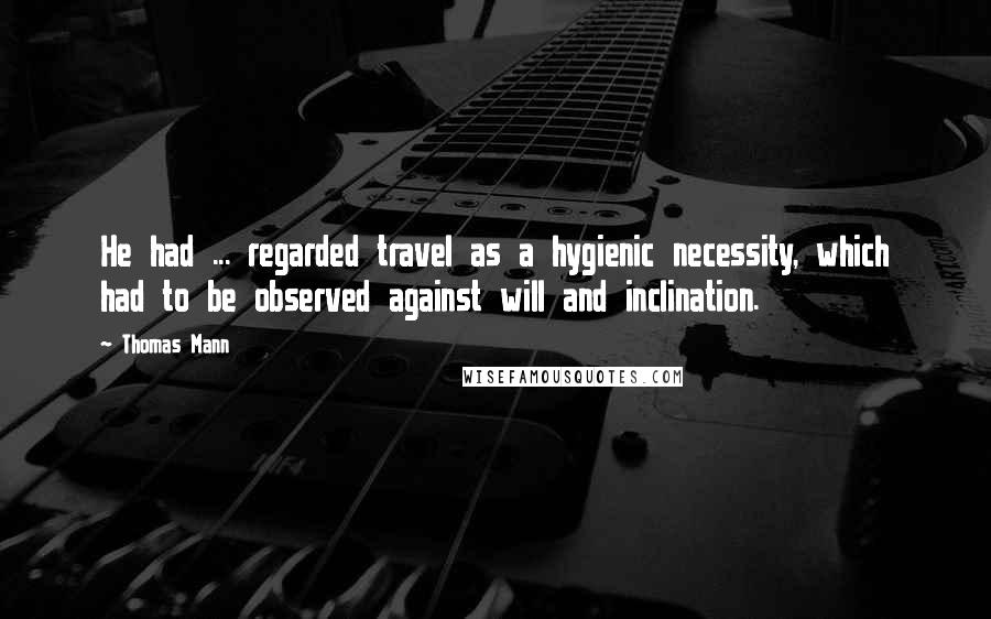 Thomas Mann Quotes: He had ... regarded travel as a hygienic necessity, which had to be observed against will and inclination.