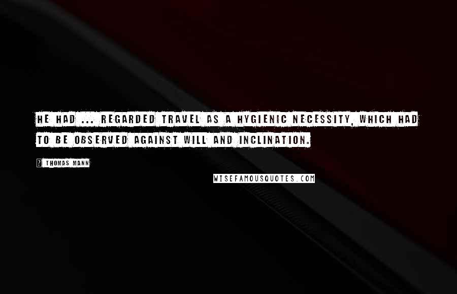 Thomas Mann Quotes: He had ... regarded travel as a hygienic necessity, which had to be observed against will and inclination.