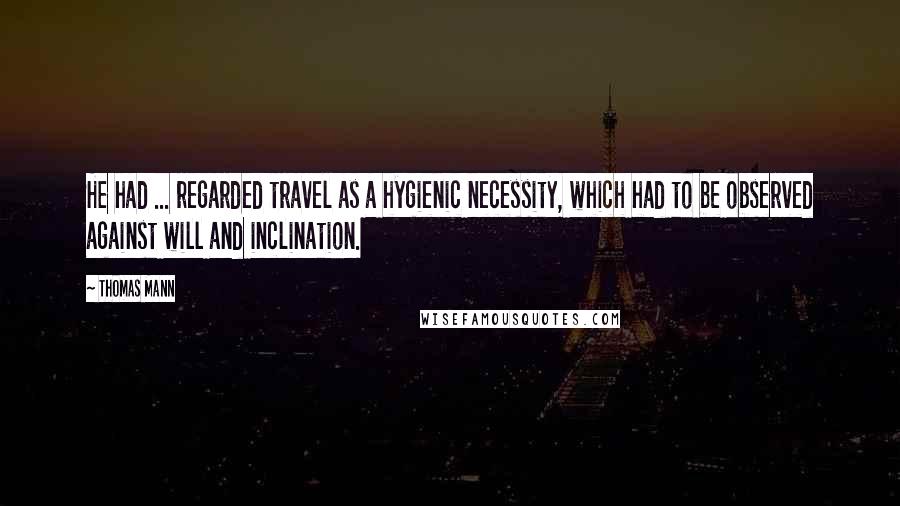 Thomas Mann Quotes: He had ... regarded travel as a hygienic necessity, which had to be observed against will and inclination.