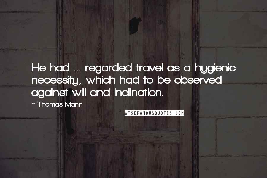 Thomas Mann Quotes: He had ... regarded travel as a hygienic necessity, which had to be observed against will and inclination.