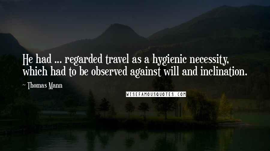 Thomas Mann Quotes: He had ... regarded travel as a hygienic necessity, which had to be observed against will and inclination.