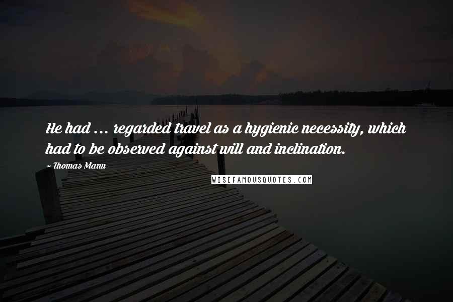 Thomas Mann Quotes: He had ... regarded travel as a hygienic necessity, which had to be observed against will and inclination.