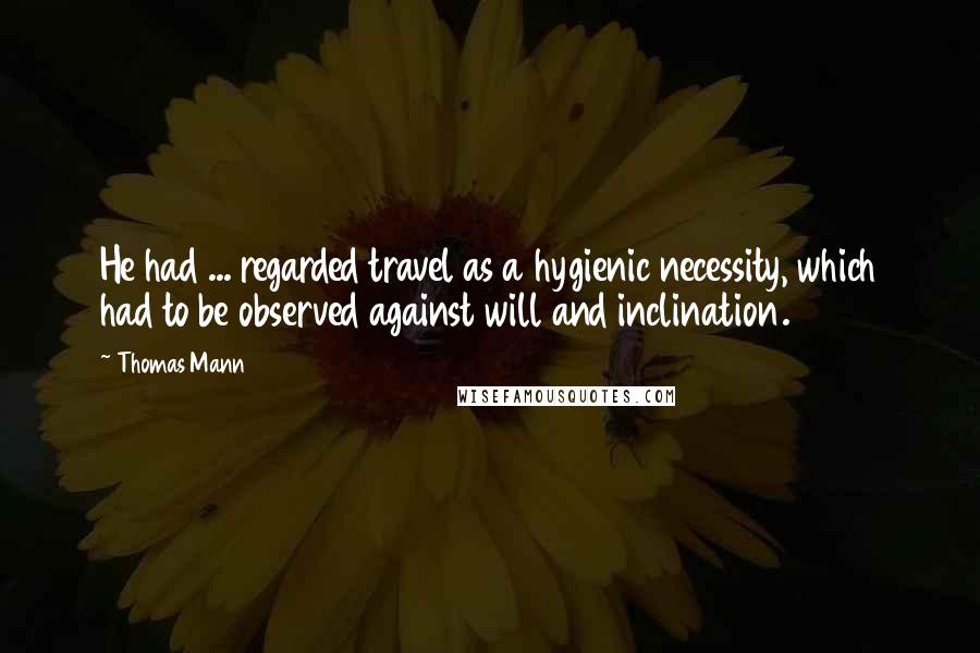 Thomas Mann Quotes: He had ... regarded travel as a hygienic necessity, which had to be observed against will and inclination.