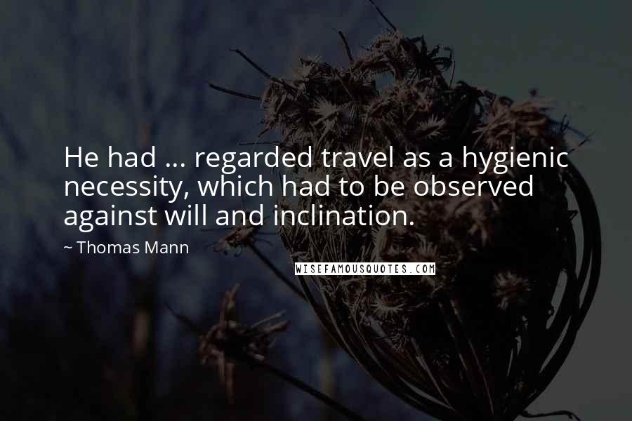 Thomas Mann Quotes: He had ... regarded travel as a hygienic necessity, which had to be observed against will and inclination.