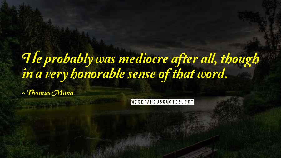 Thomas Mann Quotes: He probably was mediocre after all, though in a very honorable sense of that word.