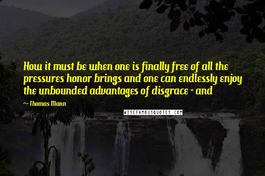 Thomas Mann Quotes: How it must be when one is finally free of all the pressures honor brings and one can endlessly enjoy the unbounded advantages of disgrace - and