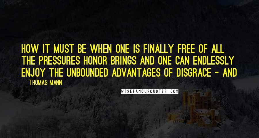 Thomas Mann Quotes: How it must be when one is finally free of all the pressures honor brings and one can endlessly enjoy the unbounded advantages of disgrace - and