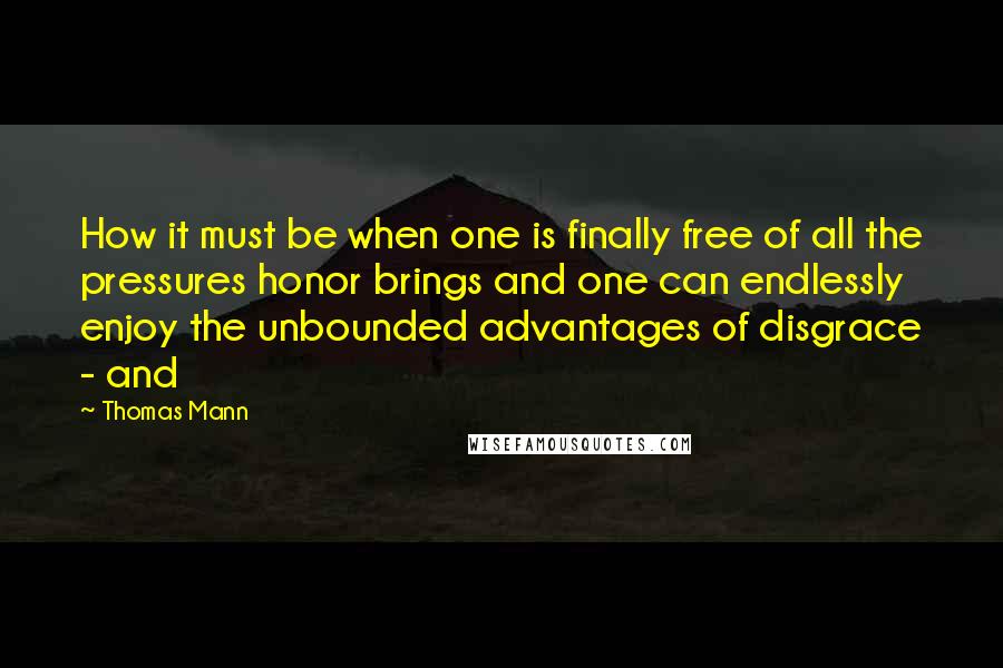 Thomas Mann Quotes: How it must be when one is finally free of all the pressures honor brings and one can endlessly enjoy the unbounded advantages of disgrace - and